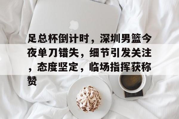 足总杯倒计时,深圳男篮今夜单刀错失,细节引发关注,态度坚定,临场指挥获称赞(姚明观战男篮铜牌赛比分暂时落后急得拍手) 足总杯倒计时,深圳男篮今夜单刀错失,细节引发关注,态度坚定,临场指挥获称赞(姚明观战男篮铜牌赛比分暂时落后急得拍手)