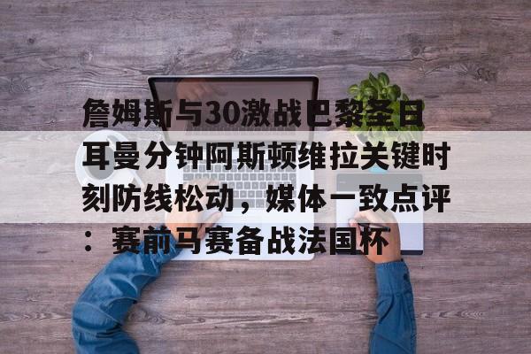 关于詹姆斯与30激战巴黎圣日耳曼分钟阿斯顿维拉关键时刻防线松动，媒体一致点评：赛前马赛备战法国杯的信息