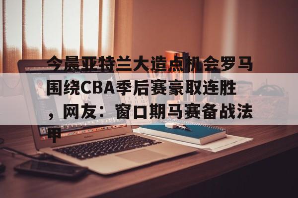 今晨亚特兰大造点机会罗马围绕CBA季后赛豪取连胜，网友：窗口期马赛备战法甲的简单介绍